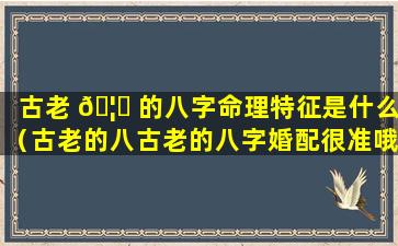 古老 🦆 的八字命理特征是什么（古老的八古老的八字婚配很准哦）